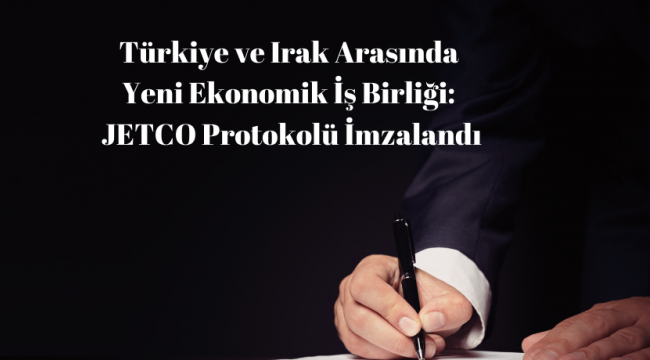 Türkiye ve Irak Arasında Yeni Ekonomik İş Birliği: JETCO Protokolü İmzalandı